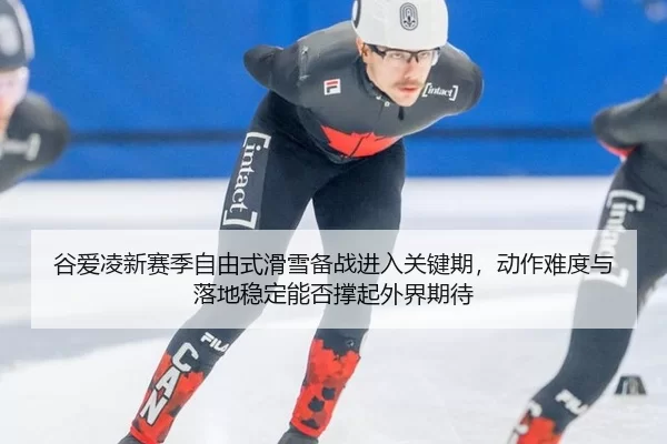 谷爱凌新赛季自由式滑雪备战进入关键期，动作难度与落地稳定能否撑起外界期待